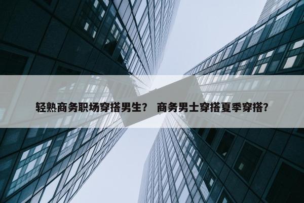 轻熟商务职场穿搭男生？ 商务男士穿搭夏季穿搭？