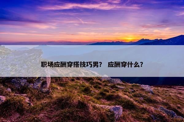 职场应酬穿搭技巧男？ 应酬穿什么？