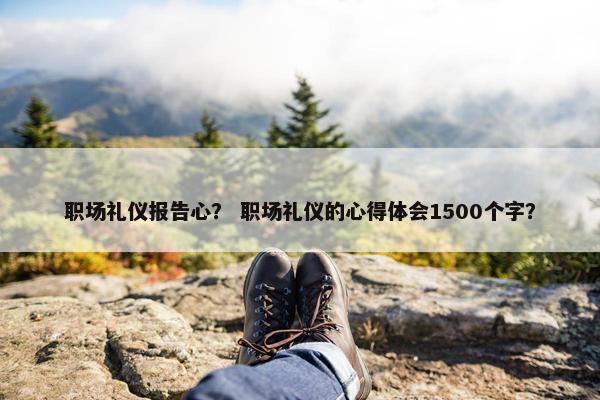 职场礼仪报告心？ 职场礼仪的心得体会1500个字？