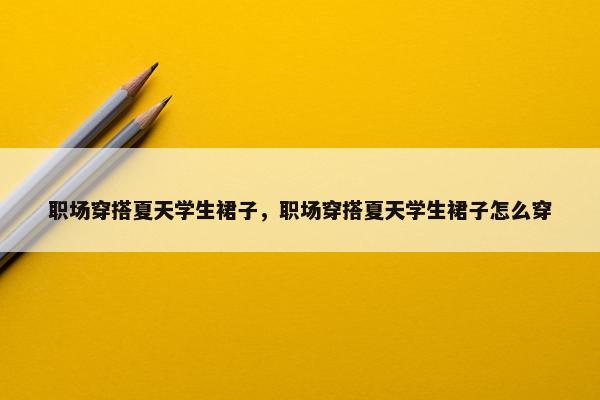 职场穿搭夏天学生裙子，职场穿搭夏天学生裙子怎么穿