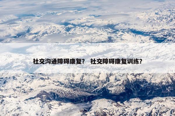 社交沟通障碍康复？ 社交障碍康复训练？