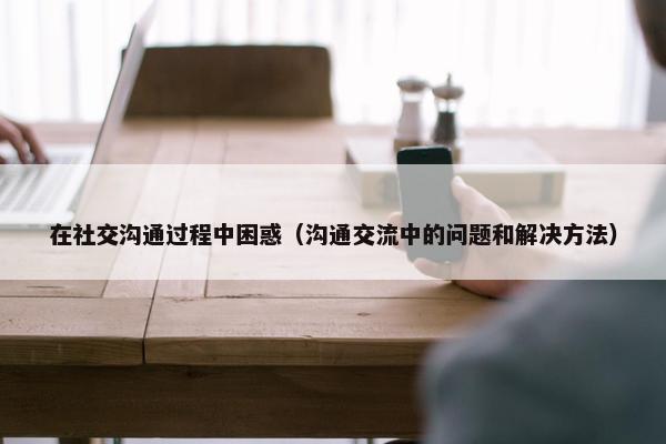 在社交沟通过程中困惑（沟通交流中的问题和解决方法）