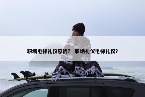 职场电梯礼仪感悟？ 职场礼仪电梯礼仪？