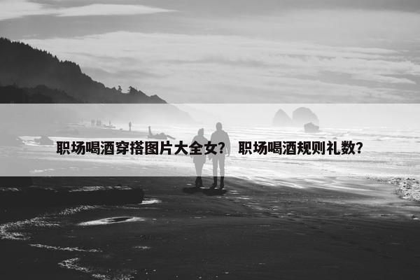 职场喝酒穿搭图片大全女？ 职场喝酒规则礼数？
