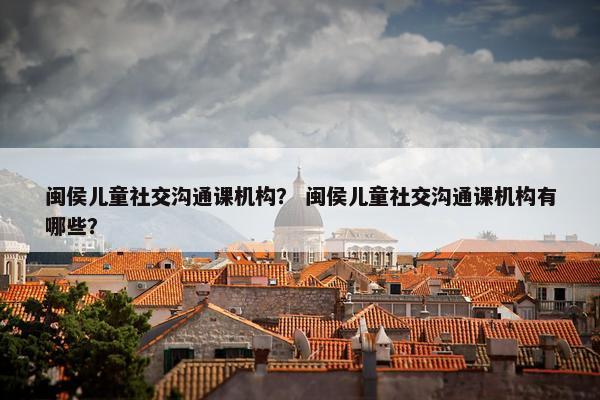 闽侯儿童社交沟通课机构？ 闽侯儿童社交沟通课机构有哪些？