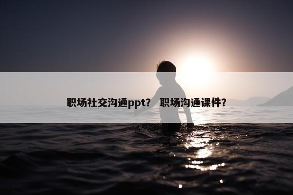 职场社交沟通ppt？ 职场沟通课件？
