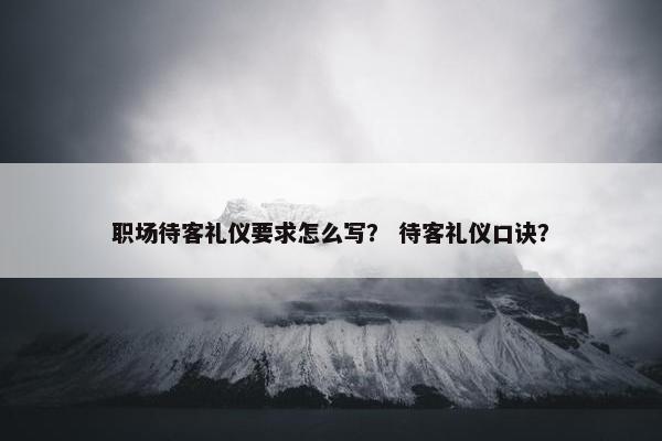 职场待客礼仪要求怎么写？ 待客礼仪口诀？