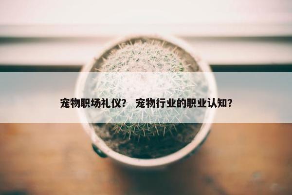 宠物职场礼仪？ 宠物行业的职业认知？