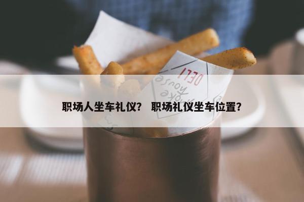 职场人坐车礼仪？ 职场礼仪坐车位置？