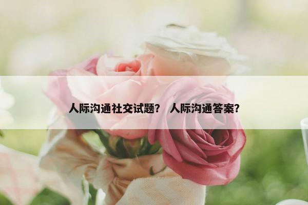 人际沟通社交试题？ 人际沟通答案？