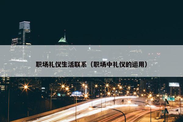 职场礼仪生活联系（职场中礼仪的运用）