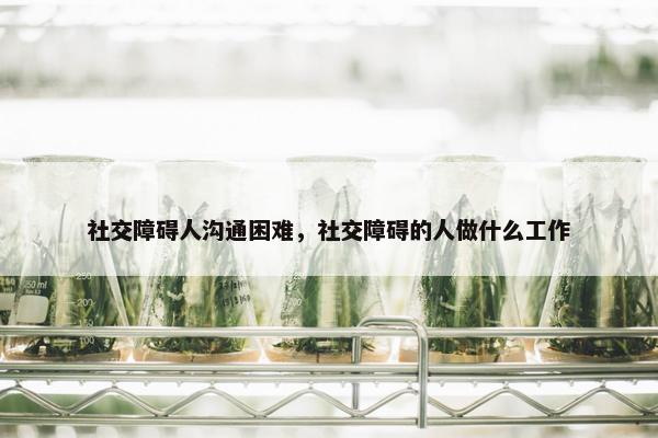 社交障碍人沟通困难，社交障碍的人做什么工作