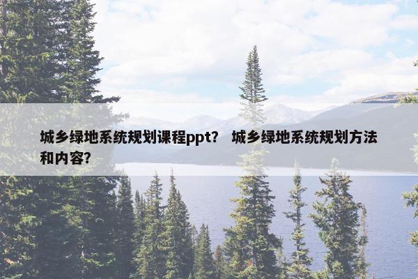 城乡绿地系统规划课程ppt？ 城乡绿地系统规划方法和内容？