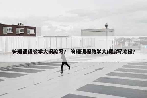 管理课程教学大纲编写？ 管理课程教学大纲编写流程？