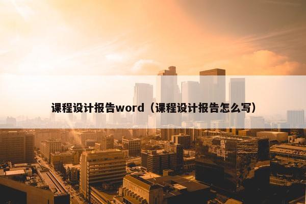 课程设计报告word（课程设计报告怎么写）