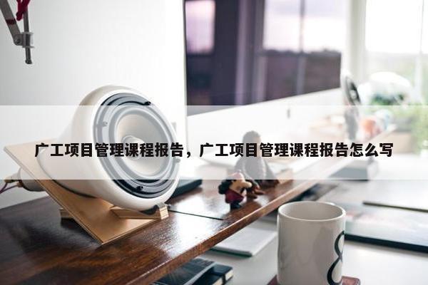 广工项目管理课程报告，广工项目管理课程报告怎么写