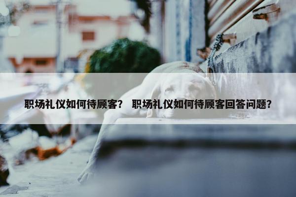 职场礼仪如何待顾客？ 职场礼仪如何待顾客回答问题？