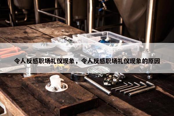 令人反感职场礼仪现象，令人反感职场礼仪现象的原因