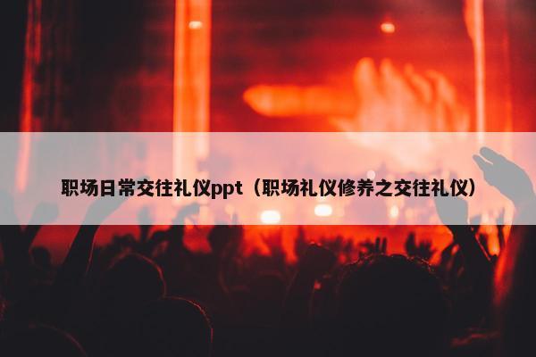 职场日常交往礼仪ppt（职场礼仪修养之交往礼仪）