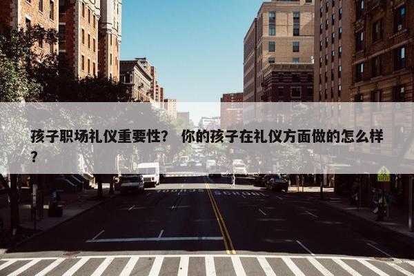孩子职场礼仪重要性？ 你的孩子在礼仪方面做的怎么样？