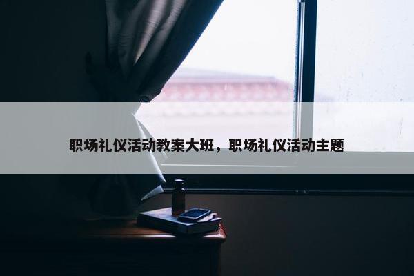 职场礼仪活动教案大班，职场礼仪活动主题