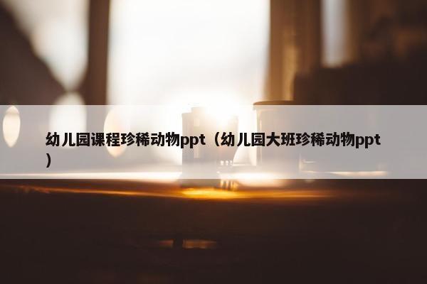 幼儿园课程珍稀动物ppt（幼儿园大班珍稀动物ppt）