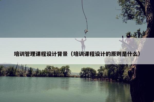 培训管理课程设计背景（培训课程设计的原则是什么）