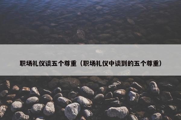 职场礼仪谈五个尊重（职场礼仪中谈到的五个尊重）