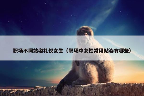 职场不同站姿礼仪女生（职场中女性常用站姿有哪些）
