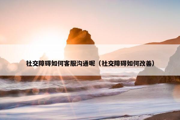 社交障碍如何客服沟通呢（社交障碍如何改善）