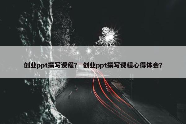 创业ppt撰写课程？ 创业ppt撰写课程心得体会？