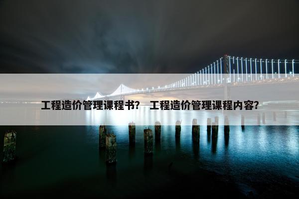 工程造价管理课程书？ 工程造价管理课程内容？