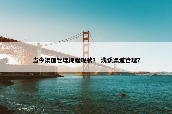 当今渠道管理课程现状？ 浅谈渠道管理？