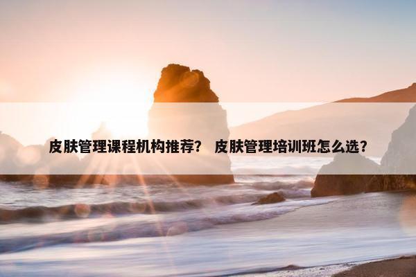 皮肤管理课程机构推荐？ 皮肤管理培训班怎么选？