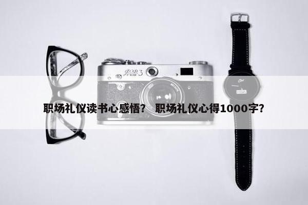 职场礼仪读书心感悟？ 职场礼仪心得1000字？
