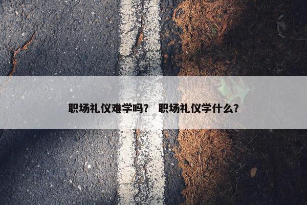 职场礼仪难学吗？ 职场礼仪学什么？