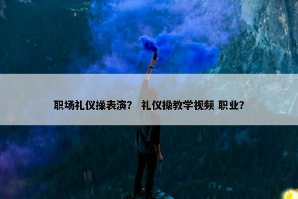 职场礼仪操表演？ 礼仪操教学视频 职业？
