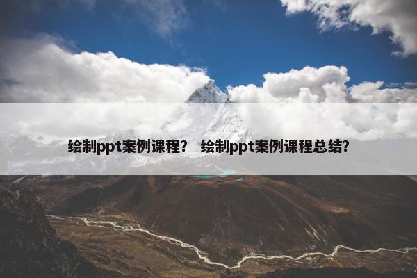 绘制ppt案例课程？ 绘制ppt案例课程总结？