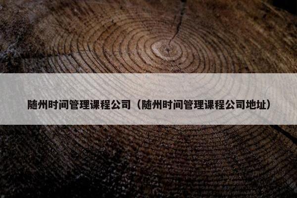 随州时间管理课程公司（随州时间管理课程公司地址）
