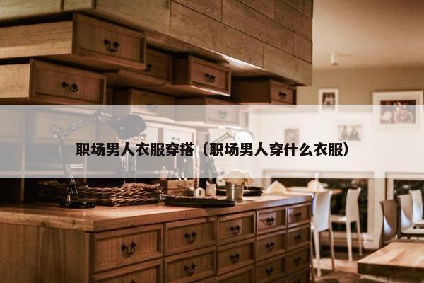 职场男人衣服穿搭（职场男人穿什么衣服）