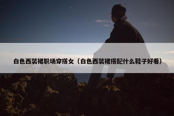 白色西装裙职场穿搭女（白色西装裙搭配什么鞋子好看）