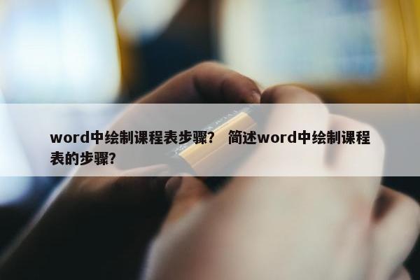 word中绘制课程表步骤？ 简述word中绘制课程表的步骤？