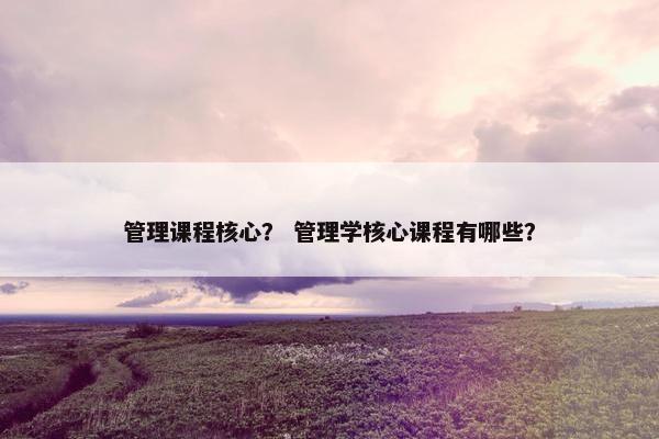 管理课程核心？ 管理学核心课程有哪些？