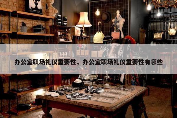 办公室职场礼仪重要性，办公室职场礼仪重要性有哪些