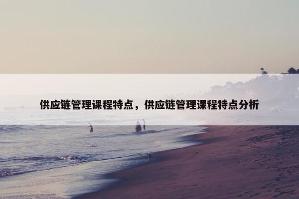 供应链管理课程特点，供应链管理课程特点分析
