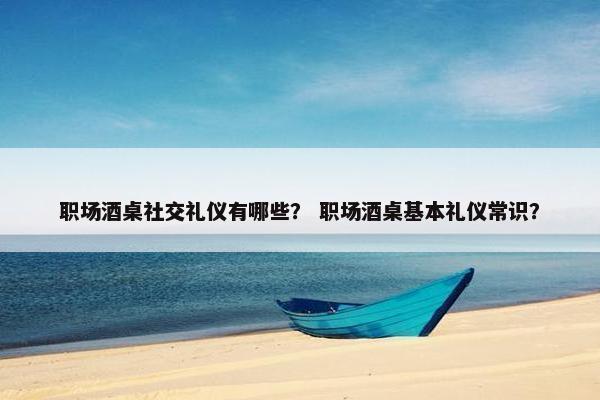 职场酒桌社交礼仪有哪些？ 职场酒桌基本礼仪常识？