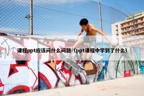 课程ppt应该问什么问题（ppt课程中学到了什么）