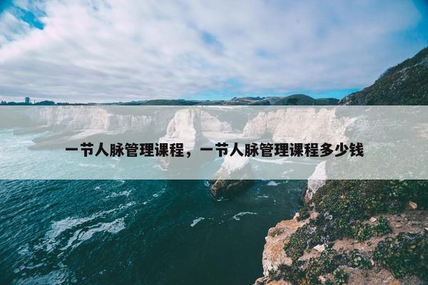 一节人脉管理课程，一节人脉管理课程多少钱