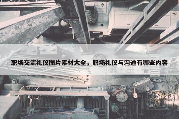 职场交流礼仪图片素材大全，职场礼仪与沟通有哪些内容