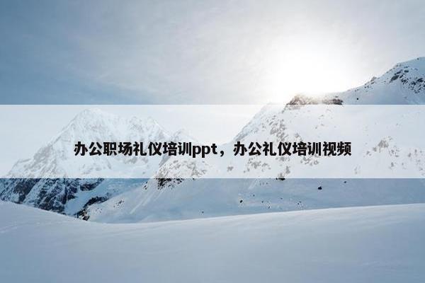 办公职场礼仪培训ppt，办公礼仪培训视频